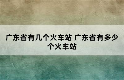 广东省有几个火车站 广东省有多少个火车站